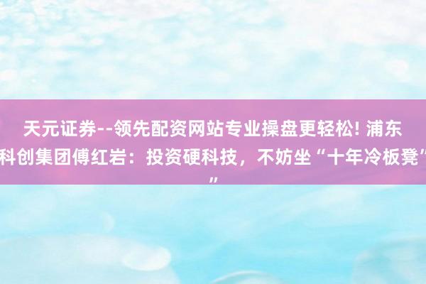 天元证券--领先配资网站专业操盘更轻松! 浦东科创集团傅红岩：投资硬科技，不妨坐“十年冷板凳”