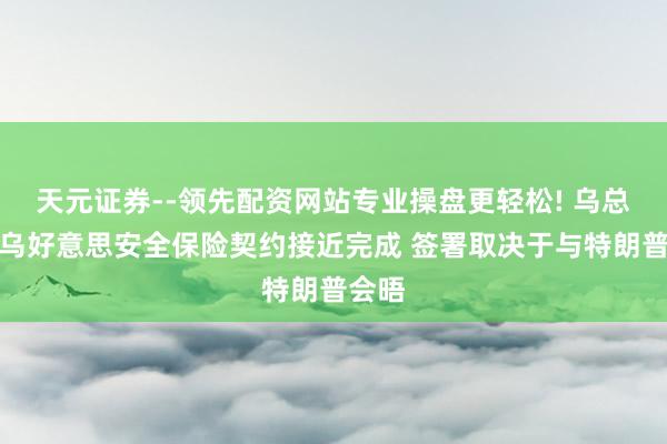 天元证券--领先配资网站专业操盘更轻松! 乌总统：乌好意思安全保险契约接近完成 签署取决于与特朗普会晤