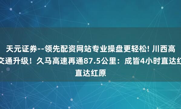天元证券--领先配资网站专业操盘更轻松! 川西高原交通升级！久马高速再通87.5公里：成皆4小时直达红原
