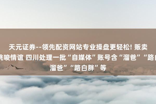 天元证券--领先配资网站专业操盘更轻松! 贩卖错愕、挑唆情谊 四川处理一批“自媒体”账号含“溜爸”“路白胖”等