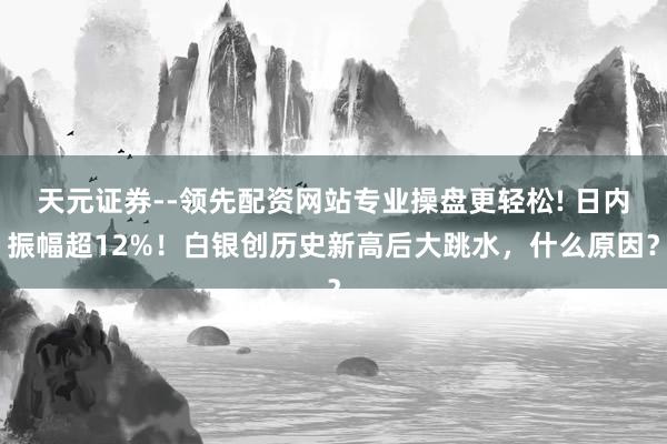 天元证券--领先配资网站专业操盘更轻松! 日内振幅超12%！白银创历史新高后大跳水，什么原因？