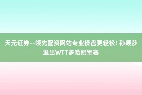 天元证券--领先配资网站专业操盘更轻松! 孙颖莎退出WTT多哈冠军赛