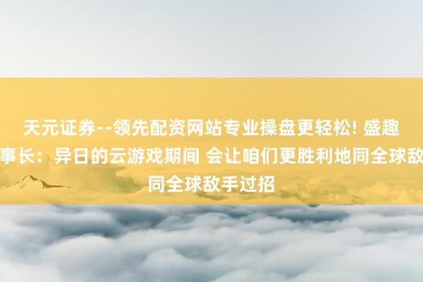 天元证券--领先配资网站专业操盘更轻松! 盛趣游戏董事长：异日的云游戏期间 会让咱们更胜利地同全球敌手过招