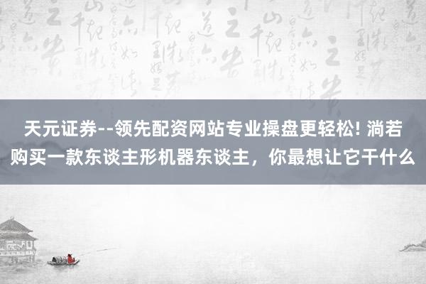 天元证券--领先配资网站专业操盘更轻松! 淌若购买一款东谈主形机器东谈主，你最想让它干什么