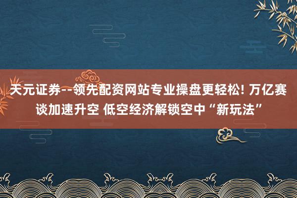 天元证券--领先配资网站专业操盘更轻松! 万亿赛谈加速升空 低空经济解锁空中“新玩法”