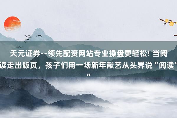 天元证券--领先配资网站专业操盘更轻松! 当阅读走出版页，孩子们用一场新年献艺从头界说“阅读”
