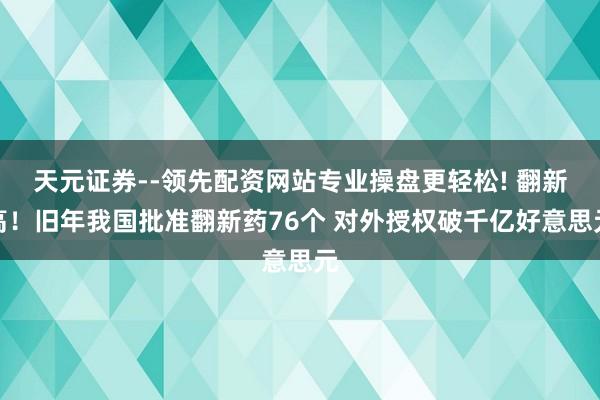 天元证券--领先配资网站专业操盘更轻松! 翻新高！旧年我国批准翻新药76个 对外授权破千亿好意思元
