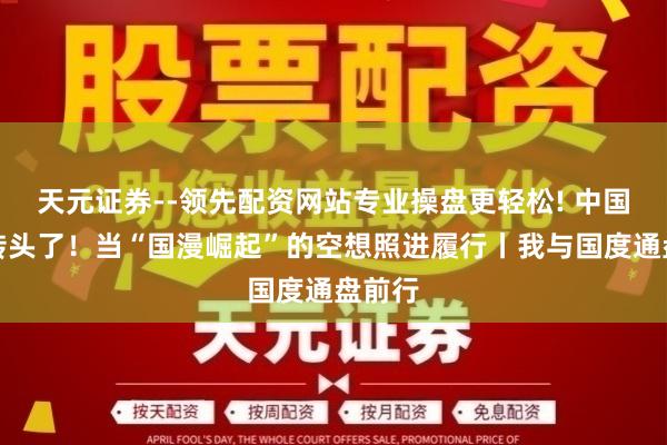 天元证券--领先配资网站专业操盘更轻松! 中国风又转头了！当“国漫崛起”的空想照进履行丨我与国度通盘前行