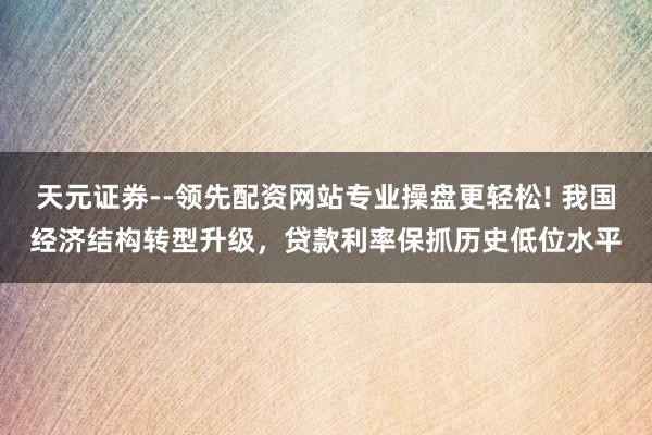 天元证券--领先配资网站专业操盘更轻松! 我国经济结构转型升级，贷款利率保抓历史低位水平