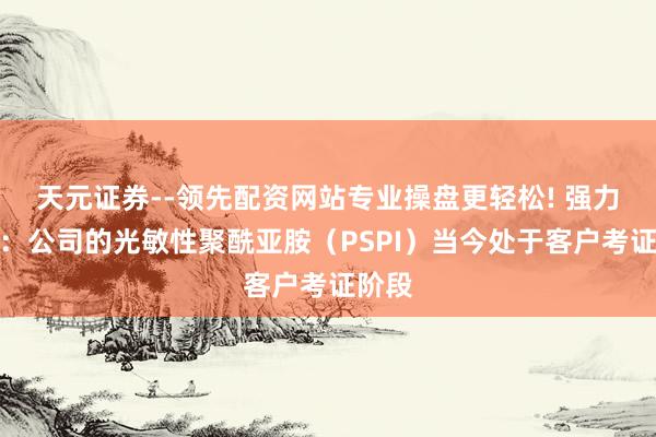 天元证券--领先配资网站专业操盘更轻松! 强力新材：公司的光敏性聚酰亚胺（PSPI）当今处于客户考证阶段