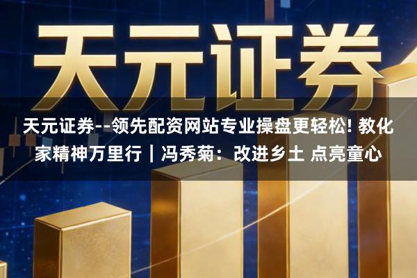 天元证券--领先配资网站专业操盘更轻松! 教化家精神万里行｜冯秀菊：改进乡土 点亮童心