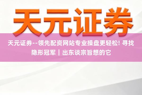 天元证券--领先配资网站专业操盘更轻松! 寻找隐形冠军｜出东谈宗旨想的它