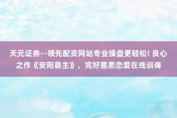 天元证券--领先配资网站专业操盘更轻松! 良心之作《安阳县主》，完好意思恋爱在线训诲