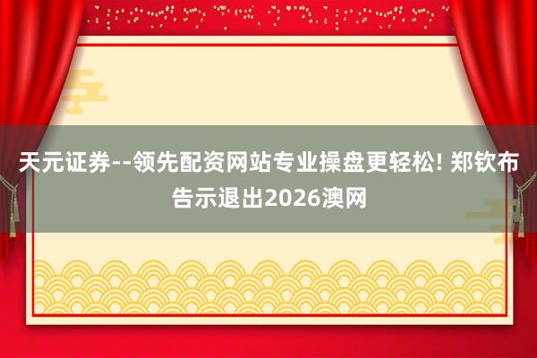 天元证券--领先配资网站专业操盘更轻松! 郑钦布告示退出2026澳网