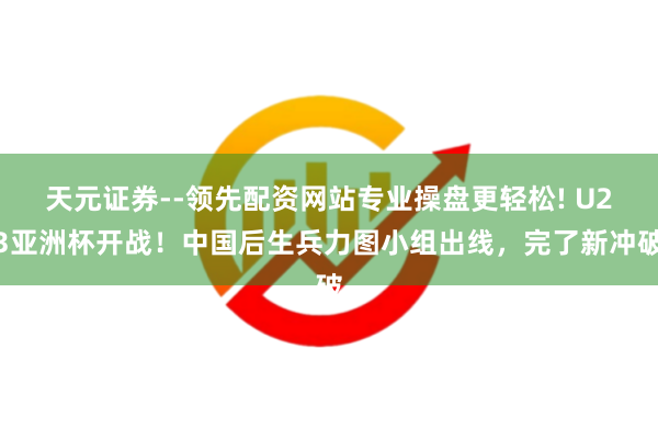 天元证券--领先配资网站专业操盘更轻松! U23亚洲杯开战！中国后生兵力图小组出线，完了新冲破