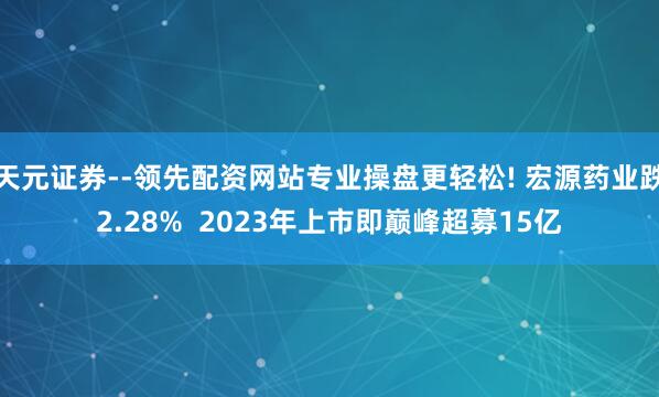 天元证券--领先配资网站专业操盘更轻松! 宏源药业跌2.28%  2023年上市即巅峰超募15亿