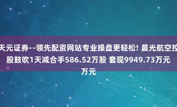 天元证券--领先配资网站专业操盘更轻松! 晨光航空控股鼓吹1天减合手586.52万股 套现9949.73万元