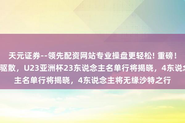 天元证券--领先配资网站专业操盘更轻松! 重磅！U22国足4场热身赛驱散，U23亚洲杯23东说念主名单行将揭晓，4东说念主将无缘沙特之行