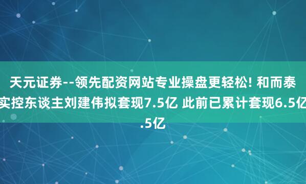 天元证券--领先配资网站专业操盘更轻松! 和而泰实控东谈主刘建伟拟套现7.5亿 此前已累计套现6.5亿