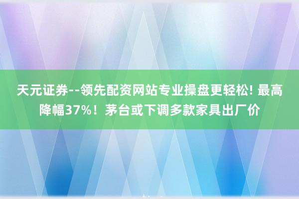 天元证券--领先配资网站专业操盘更轻松! 最高降幅37%！茅台或下调多款家具出厂价