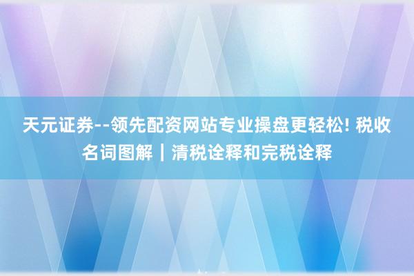天元证券--领先配资网站专业操盘更轻松! 税收名词图解｜清税诠释和完税诠释