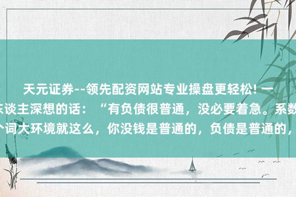 天元证券--领先配资网站专业操盘更轻松! 一位著名经济学群众令东谈主深想的话： “有负债很普通，没必要着急。系数这个词大环境就这么，你没钱是普通的，负债是普通的，以至黑户失信，它都是普通的。