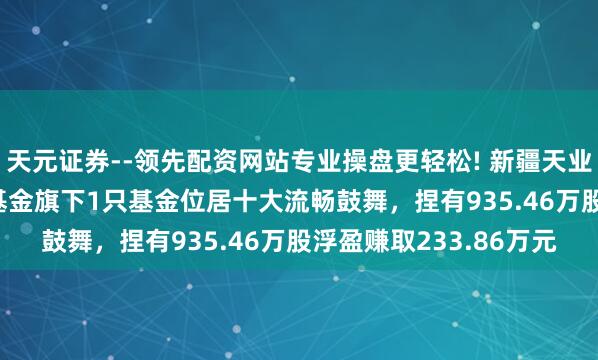 天元证券--领先配资网站专业操盘更轻松! 新疆天业股价涨5.03%，南边基金旗下1只基金位居十大流畅鼓舞，捏有935.46万股浮盈赚取233.86万元