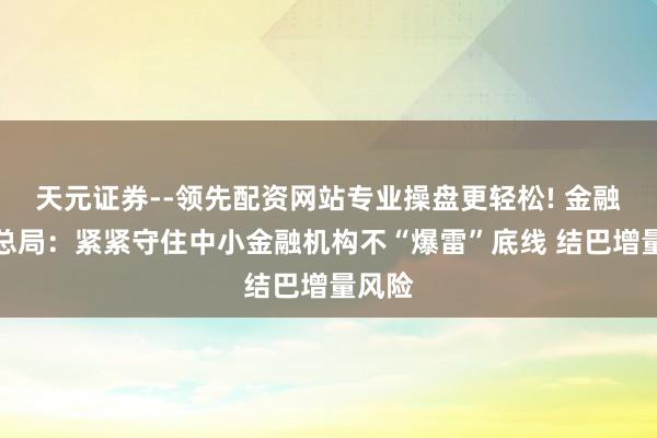 天元证券--领先配资网站专业操盘更轻松! 金融监管总局：紧紧守住中小金融机构不“爆雷”底线 结巴增量风险
