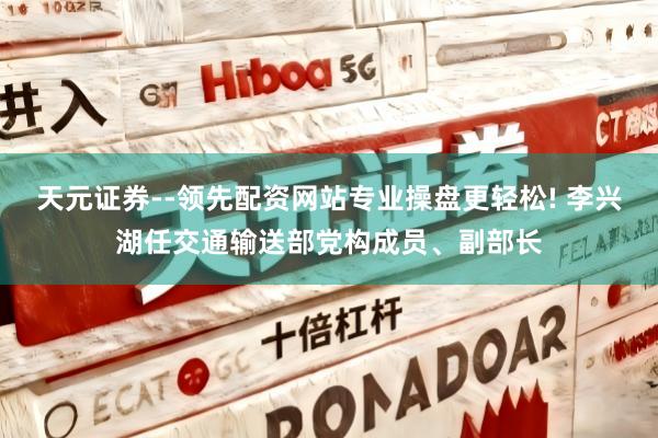 天元证券--领先配资网站专业操盘更轻松! 李兴湖任交通输送部党构成员、副部长