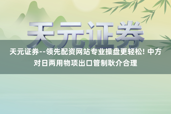 天元证券--领先配资网站专业操盘更轻松! 中方对日两用物项出口管制耿介合理