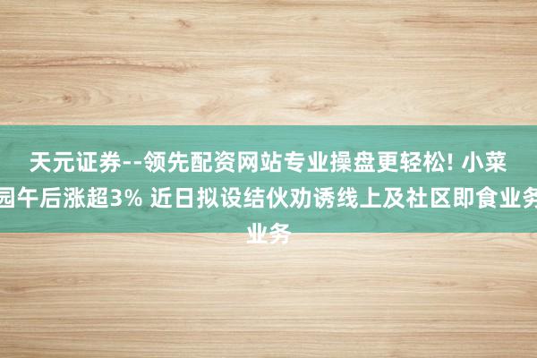 天元证券--领先配资网站专业操盘更轻松! 小菜园午后涨超3% 近日拟设结伙劝诱线上及社区即食业务