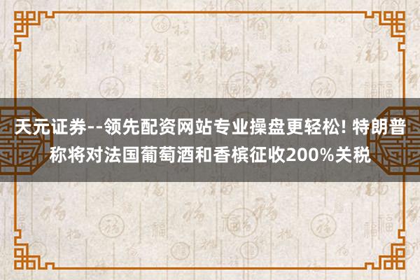 天元证券--领先配资网站专业操盘更轻松! 特朗普称将对法国葡萄酒和香槟征收200%关税
