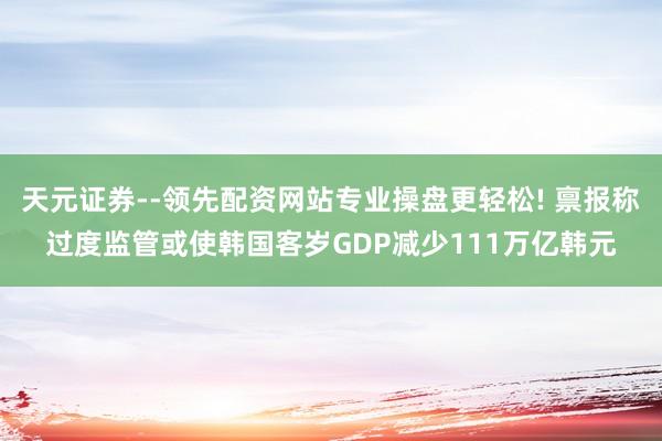 天元证券--领先配资网站专业操盘更轻松! 禀报称过度监管或使韩国客岁GDP减少111万亿韩元