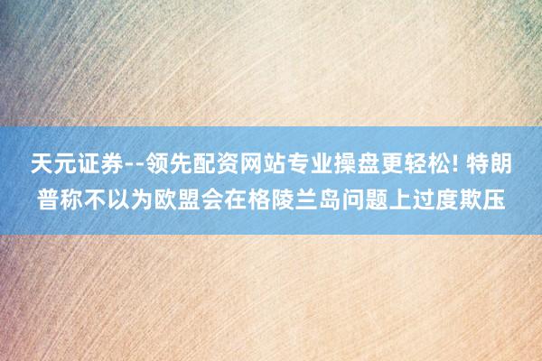 天元证券--领先配资网站专业操盘更轻松! 特朗普称不以为欧盟会在格陵兰岛问题上过度欺压