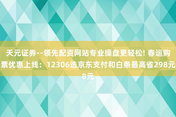 天元证券--领先配资网站专业操盘更轻松! 春运购票优惠上线：12306选京东支付和白条最高省298元
