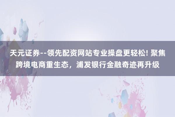 天元证券--领先配资网站专业操盘更轻松! 聚焦跨境电商重生态，浦发银行金融奇迹再升级