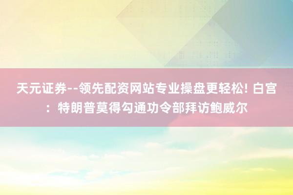 天元证券--领先配资网站专业操盘更轻松! 白宫：特朗普莫得勾通功令部拜访鲍威尔