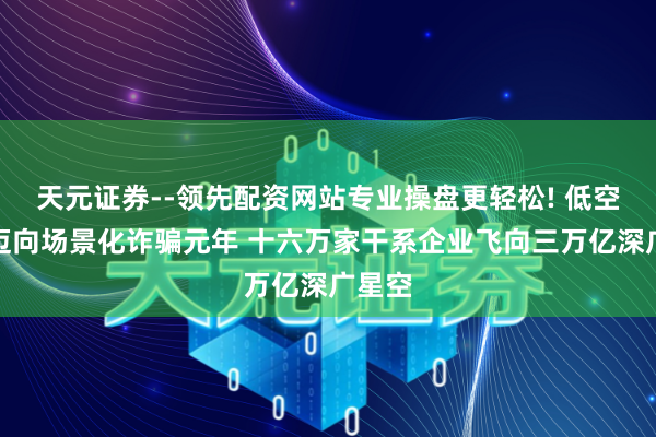 天元证券--领先配资网站专业操盘更轻松! 低空经济迈向场景化诈骗元年 十六万家干系企业飞向三万亿深广星空