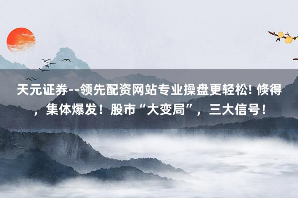 天元证券--领先配资网站专业操盘更轻松! 倏得，集体爆发！股市“大变局”，三大信号！