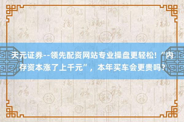 天元证券--领先配资网站专业操盘更轻松! “内存资本涨了上千元”，本年买车会更贵吗？