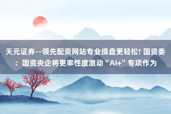 天元证券--领先配资网站专业操盘更轻松! 国资委：国资央企将更率性度激动“AI+”专项作为