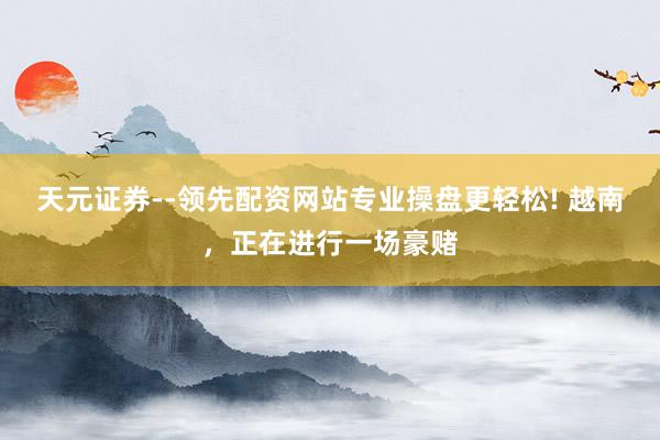天元证券--领先配资网站专业操盘更轻松! 越南，正在进行一场豪赌