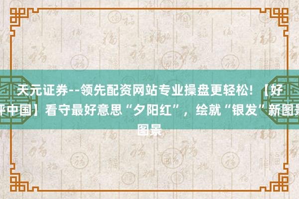 天元证券--领先配资网站专业操盘更轻松! 【好评中国】看守最好意思“夕阳红”,绘就“银发”新图景