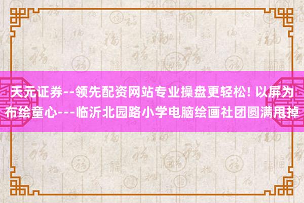 天元证券--领先配资网站专业操盘更轻松! 以屏为布绘童心---临沂北园路小学电脑绘画社团圆满甩掉