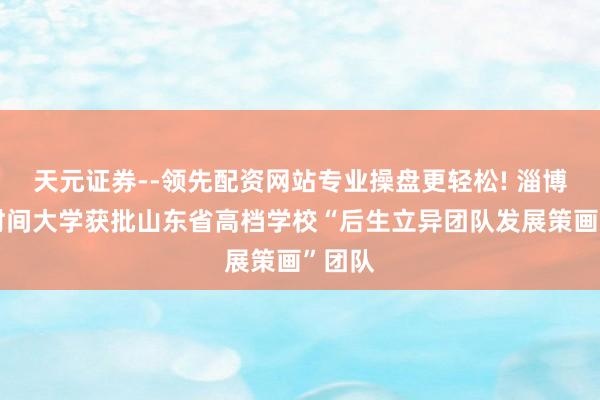 天元证券--领先配资网站专业操盘更轻松! 淄博行状时间大学获批山东省高档学校“后生立异团队发展策画”团队