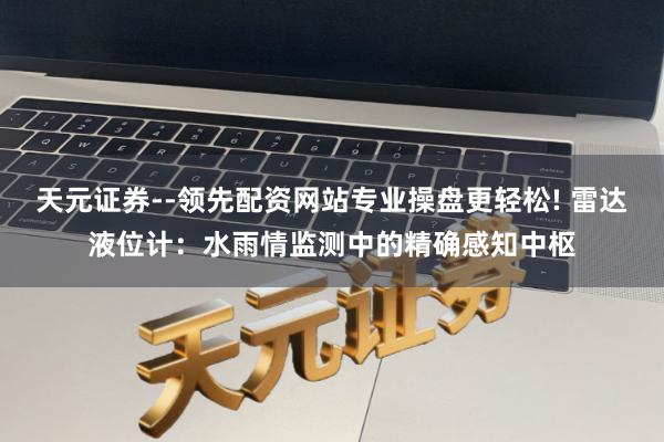 天元证券--领先配资网站专业操盘更轻松! 雷达液位计：水雨情监测中的精确感知中枢