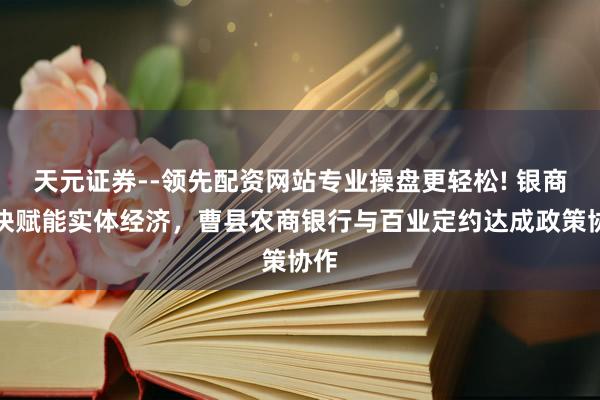天元证券--领先配资网站专业操盘更轻松! 银商联袂赋能实体经济，曹县农商银行与百业定约达成政策协作