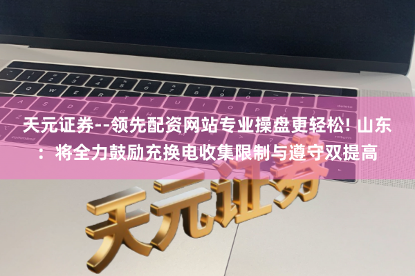 天元证券--领先配资网站专业操盘更轻松! 山东：将全力鼓励充换电收集限制与遵守双提高