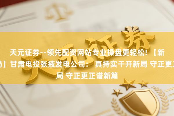 天元证券--领先配资网站专业操盘更轻松! 【新年开新局】甘肃电投张掖发电公司： 真持实干开新局 守正更正谱新篇