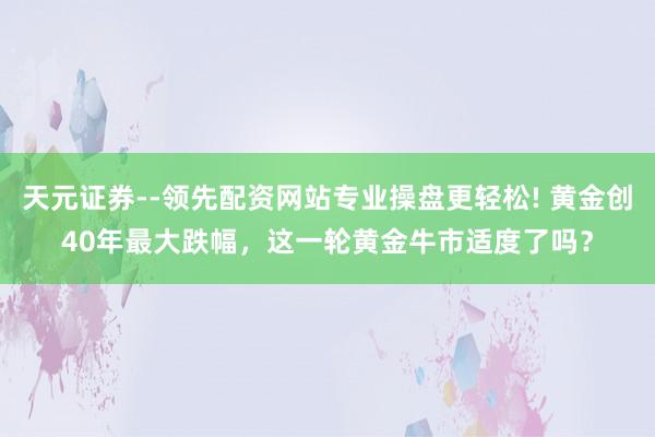 天元证券--领先配资网站专业操盘更轻松! 黄金创40年最大跌幅，这一轮黄金牛市适度了吗？